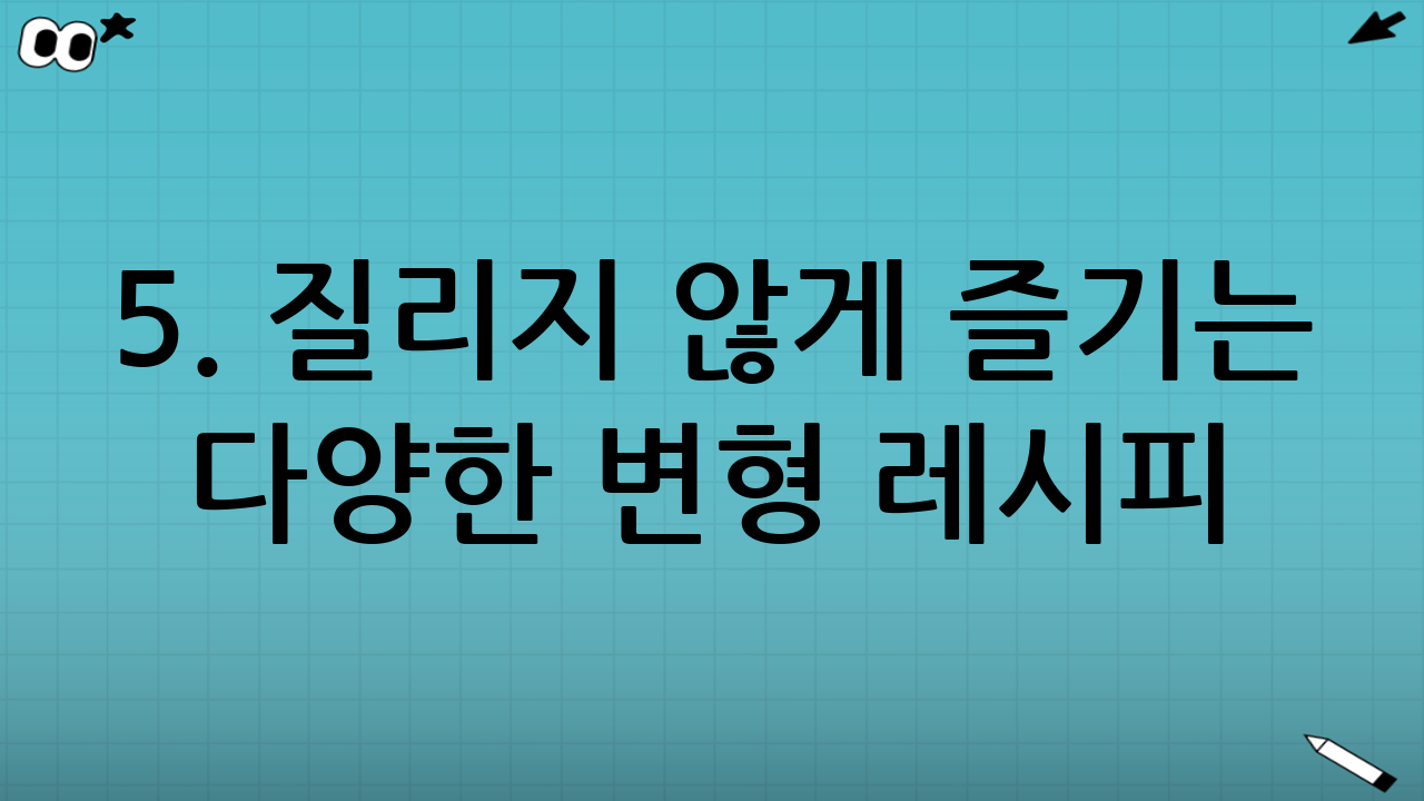 5. 질리지 않게 즐기는 다양한 변형 레시피